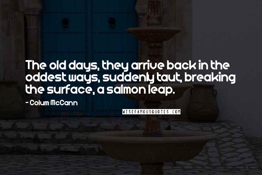 Colum McCann Quotes: The old days, they arrive back in the oddest ways, suddenly taut, breaking the surface, a salmon leap.