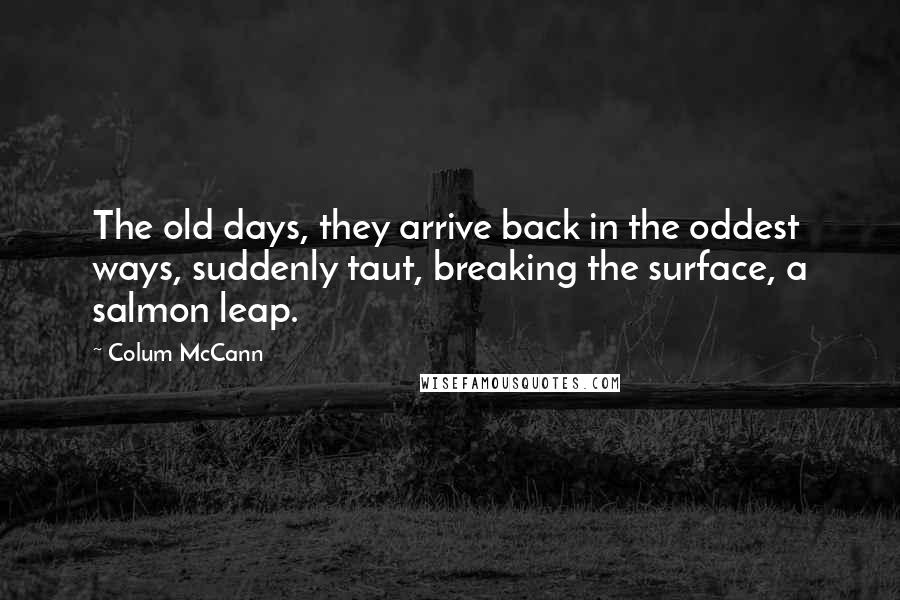 Colum McCann Quotes: The old days, they arrive back in the oddest ways, suddenly taut, breaking the surface, a salmon leap.