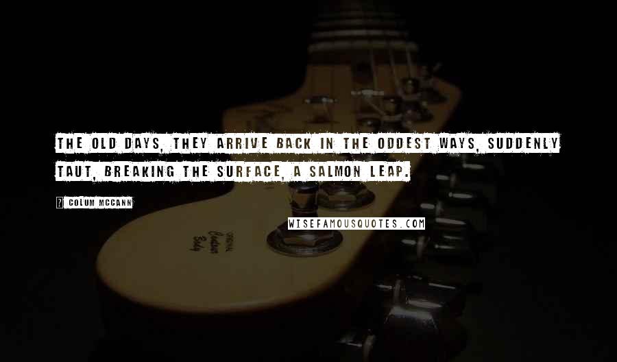 Colum McCann Quotes: The old days, they arrive back in the oddest ways, suddenly taut, breaking the surface, a salmon leap.