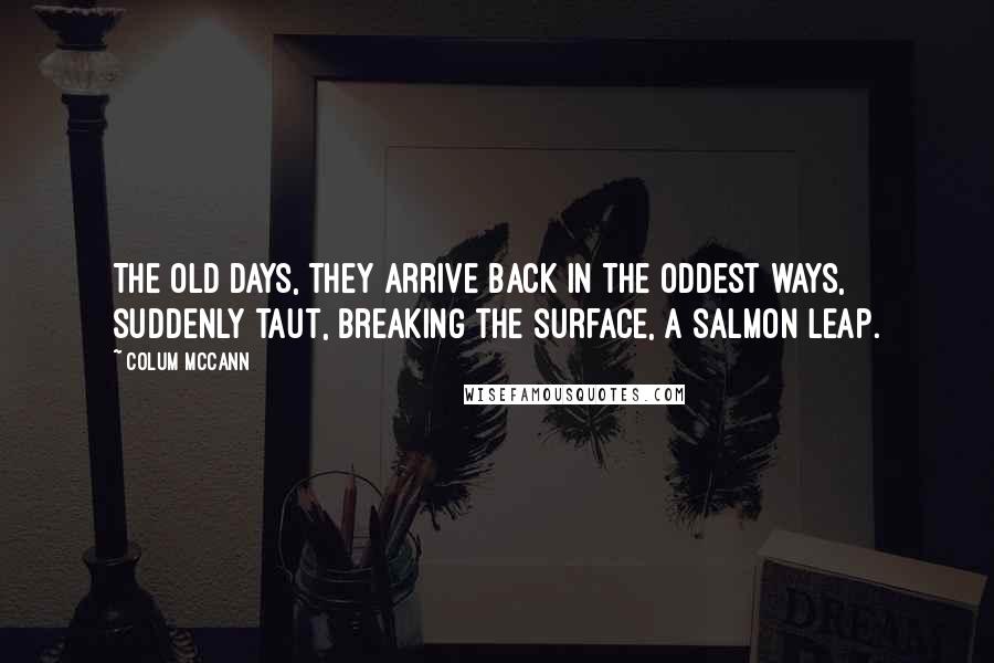 Colum McCann Quotes: The old days, they arrive back in the oddest ways, suddenly taut, breaking the surface, a salmon leap.