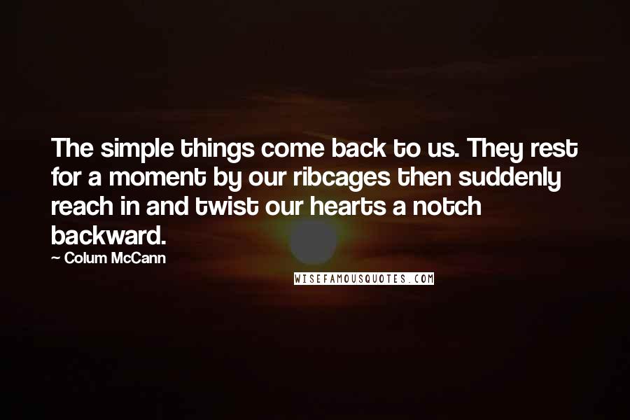 Colum McCann Quotes: The simple things come back to us. They rest for a moment by our ribcages then suddenly reach in and twist our hearts a notch backward.