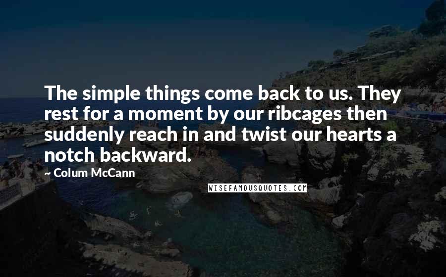 Colum McCann Quotes: The simple things come back to us. They rest for a moment by our ribcages then suddenly reach in and twist our hearts a notch backward.