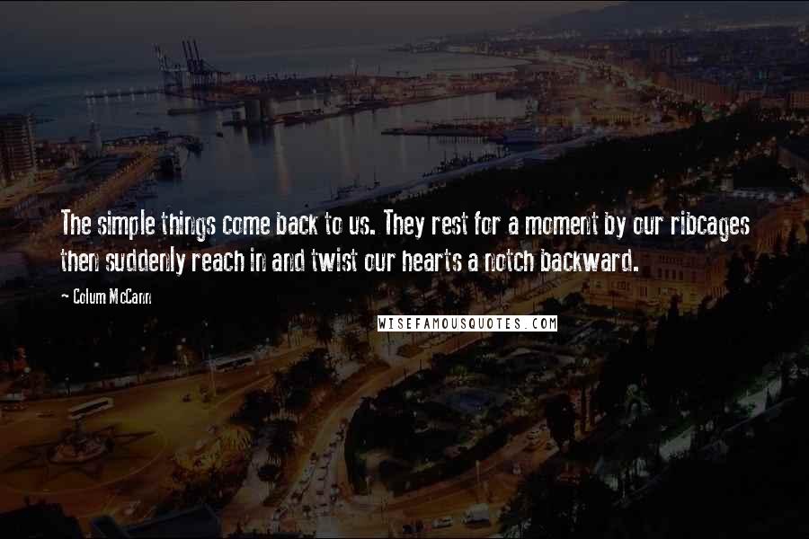 Colum McCann Quotes: The simple things come back to us. They rest for a moment by our ribcages then suddenly reach in and twist our hearts a notch backward.