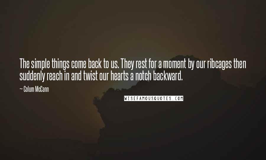 Colum McCann Quotes: The simple things come back to us. They rest for a moment by our ribcages then suddenly reach in and twist our hearts a notch backward.