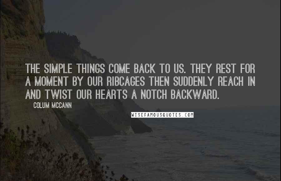 Colum McCann Quotes: The simple things come back to us. They rest for a moment by our ribcages then suddenly reach in and twist our hearts a notch backward.
