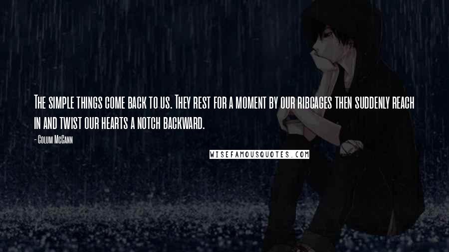 Colum McCann Quotes: The simple things come back to us. They rest for a moment by our ribcages then suddenly reach in and twist our hearts a notch backward.