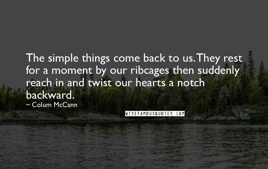 Colum McCann Quotes: The simple things come back to us. They rest for a moment by our ribcages then suddenly reach in and twist our hearts a notch backward.