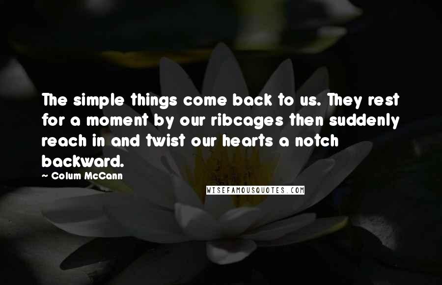 Colum McCann Quotes: The simple things come back to us. They rest for a moment by our ribcages then suddenly reach in and twist our hearts a notch backward.