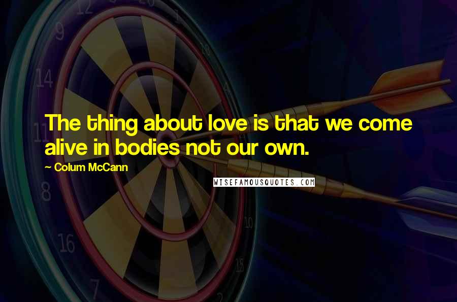 Colum McCann Quotes: The thing about love is that we come alive in bodies not our own.