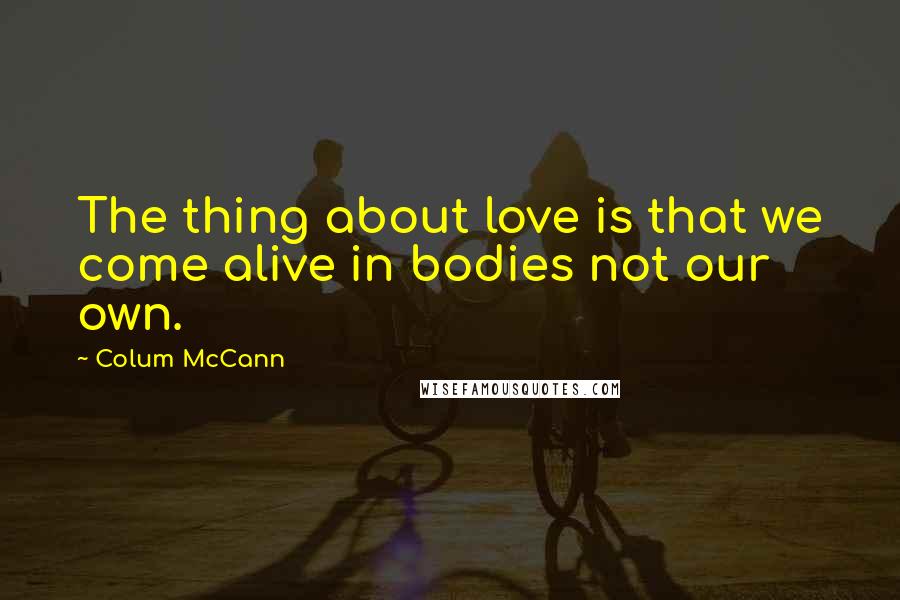 Colum McCann Quotes: The thing about love is that we come alive in bodies not our own.