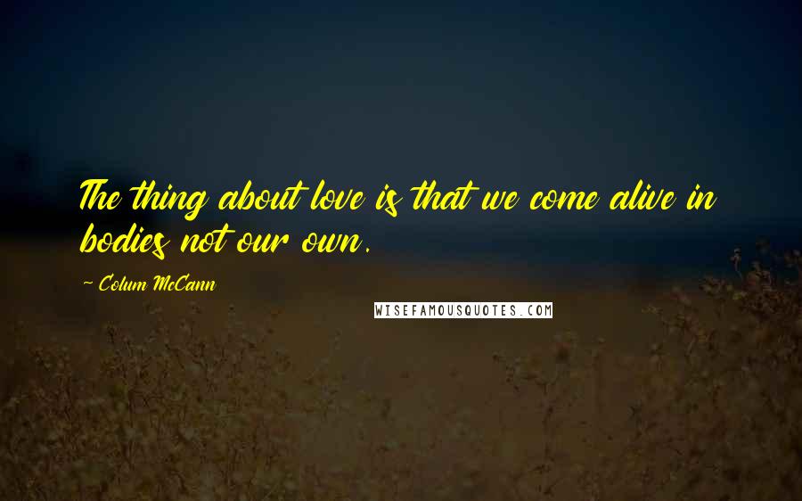 Colum McCann Quotes: The thing about love is that we come alive in bodies not our own.
