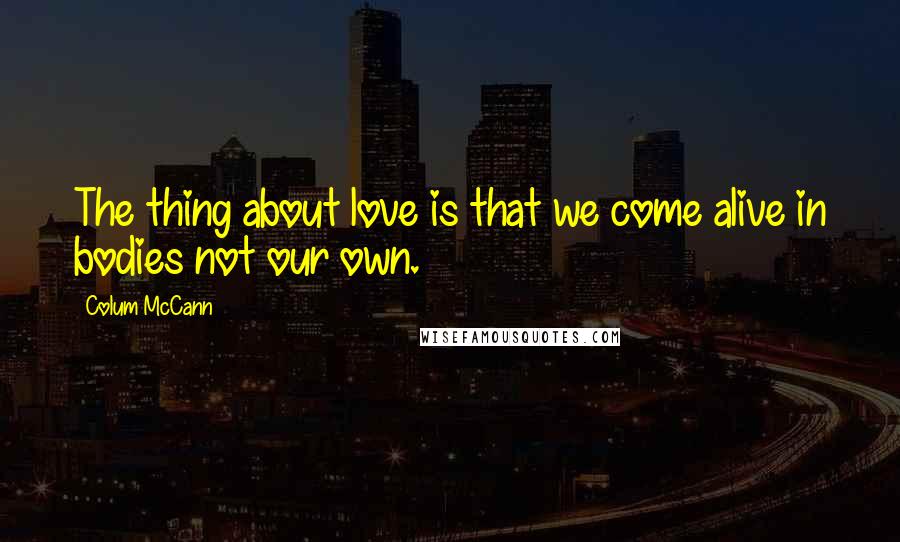 Colum McCann Quotes: The thing about love is that we come alive in bodies not our own.