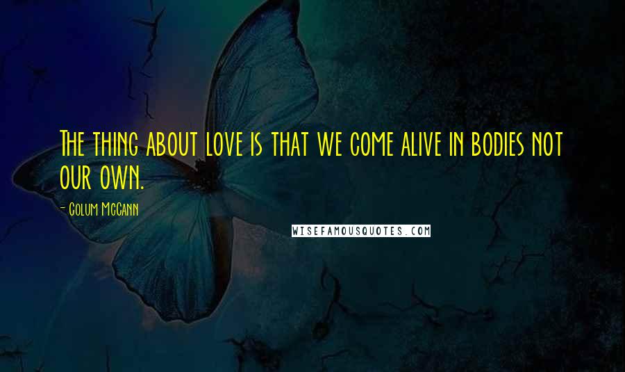 Colum McCann Quotes: The thing about love is that we come alive in bodies not our own.