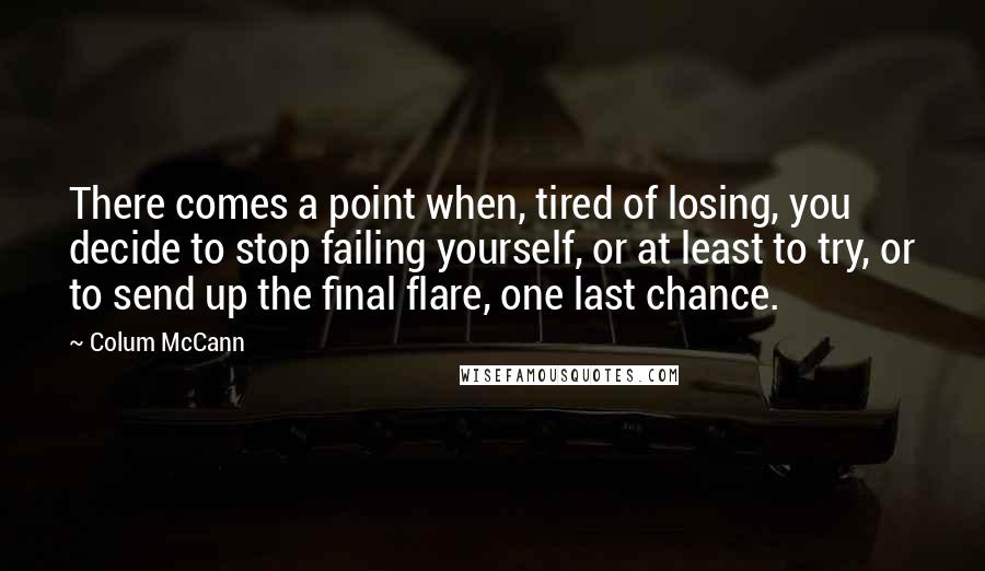 Colum McCann Quotes: There comes a point when, tired of losing, you decide to stop failing yourself, or at least to try, or to send up the final flare, one last chance.