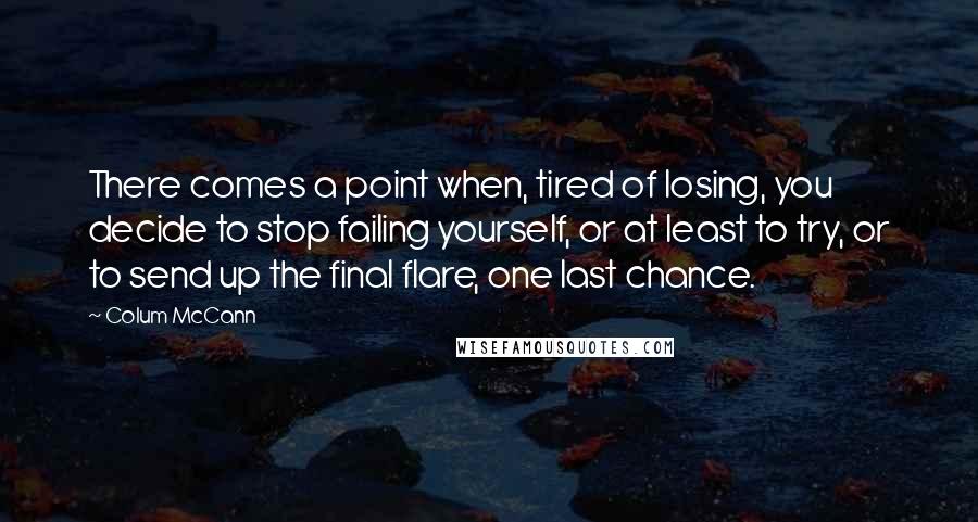 Colum McCann Quotes: There comes a point when, tired of losing, you decide to stop failing yourself, or at least to try, or to send up the final flare, one last chance.