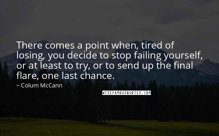 Colum McCann Quotes: There comes a point when, tired of losing, you decide to stop failing yourself, or at least to try, or to send up the final flare, one last chance.