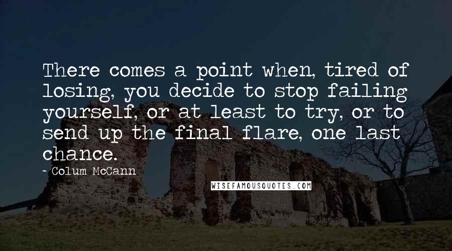 Colum McCann Quotes: There comes a point when, tired of losing, you decide to stop failing yourself, or at least to try, or to send up the final flare, one last chance.