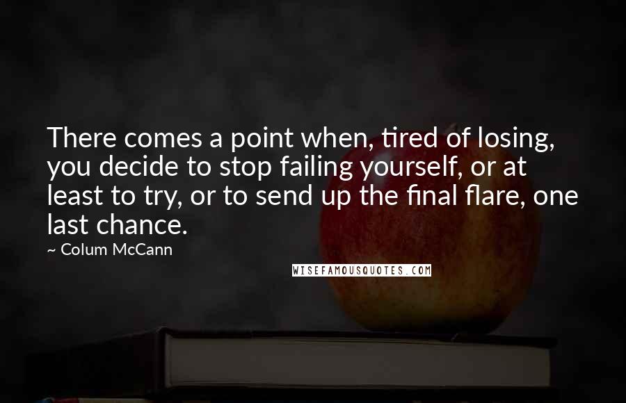 Colum McCann Quotes: There comes a point when, tired of losing, you decide to stop failing yourself, or at least to try, or to send up the final flare, one last chance.