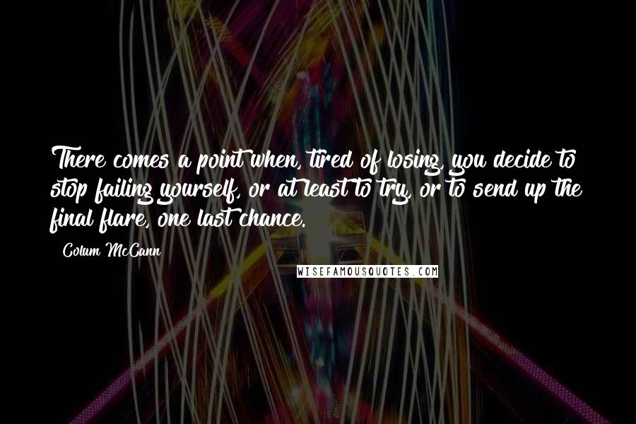 Colum McCann Quotes: There comes a point when, tired of losing, you decide to stop failing yourself, or at least to try, or to send up the final flare, one last chance.