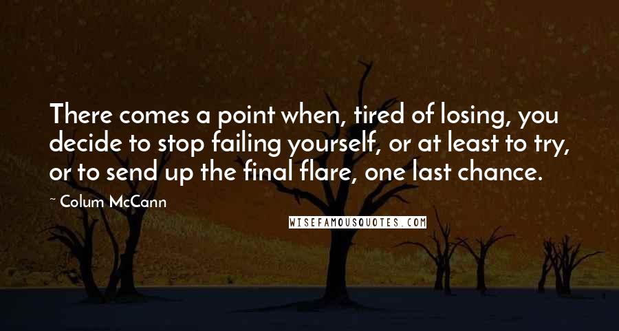 Colum McCann Quotes: There comes a point when, tired of losing, you decide to stop failing yourself, or at least to try, or to send up the final flare, one last chance.