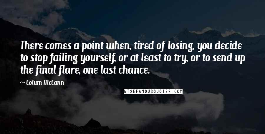 Colum McCann Quotes: There comes a point when, tired of losing, you decide to stop failing yourself, or at least to try, or to send up the final flare, one last chance.