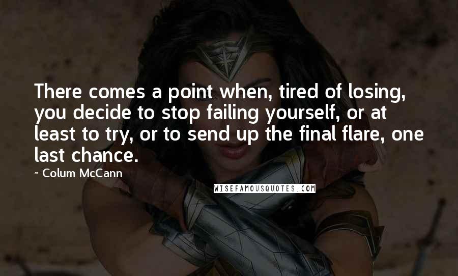 Colum McCann Quotes: There comes a point when, tired of losing, you decide to stop failing yourself, or at least to try, or to send up the final flare, one last chance.