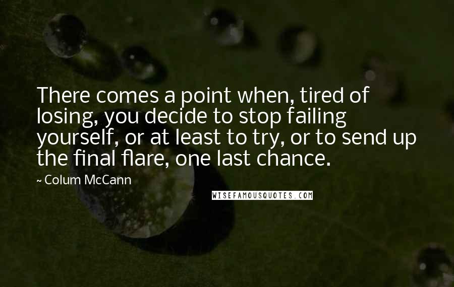 Colum McCann Quotes: There comes a point when, tired of losing, you decide to stop failing yourself, or at least to try, or to send up the final flare, one last chance.