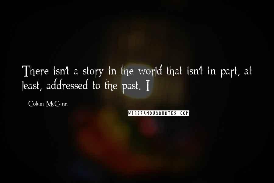 Colum McCann Quotes: There isn't a story in the world that isn't in part, at least, addressed to the past. I