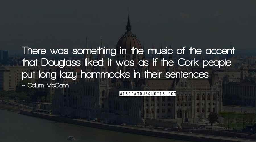 Colum McCann Quotes: There was something in the music of the accent that Douglass liked: it was as if the Cork people put long lazy hammocks in their sentences.