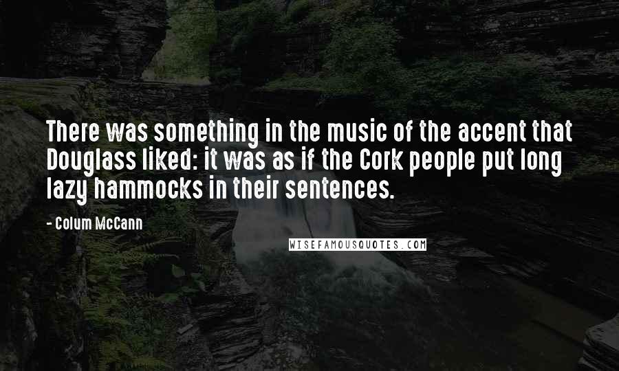 Colum McCann Quotes: There was something in the music of the accent that Douglass liked: it was as if the Cork people put long lazy hammocks in their sentences.