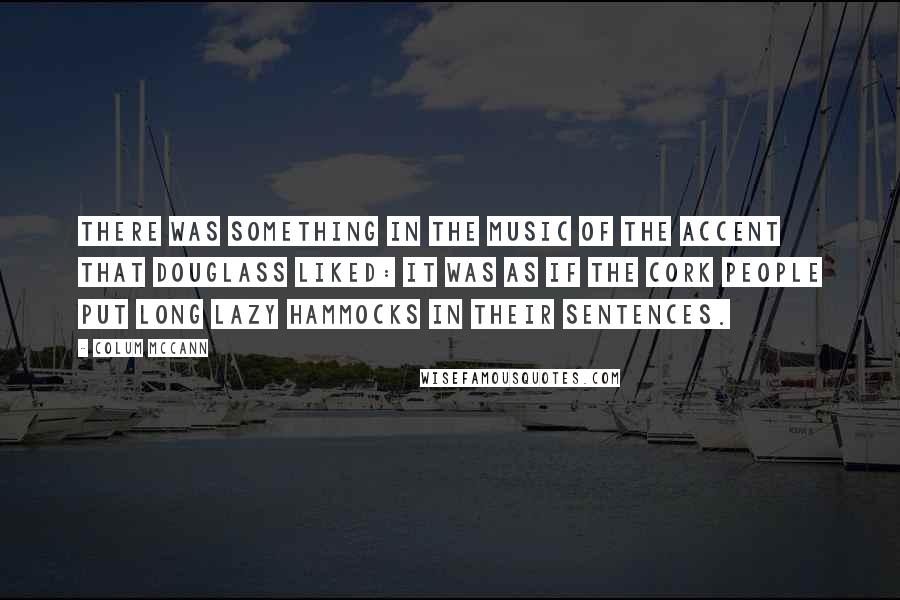 Colum McCann Quotes: There was something in the music of the accent that Douglass liked: it was as if the Cork people put long lazy hammocks in their sentences.