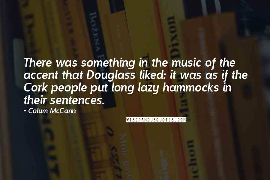 Colum McCann Quotes: There was something in the music of the accent that Douglass liked: it was as if the Cork people put long lazy hammocks in their sentences.