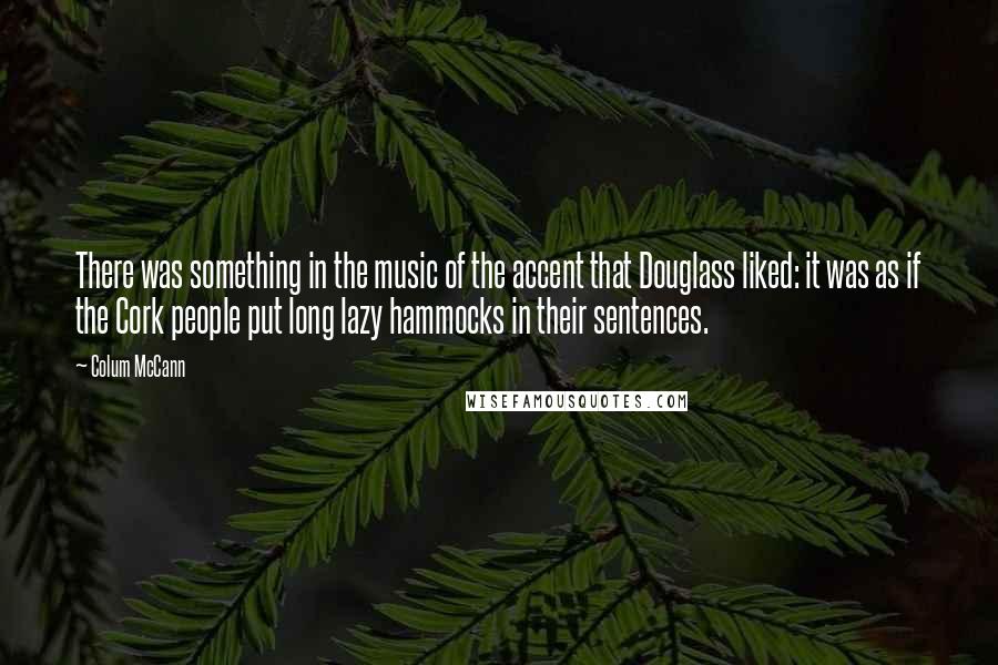 Colum McCann Quotes: There was something in the music of the accent that Douglass liked: it was as if the Cork people put long lazy hammocks in their sentences.