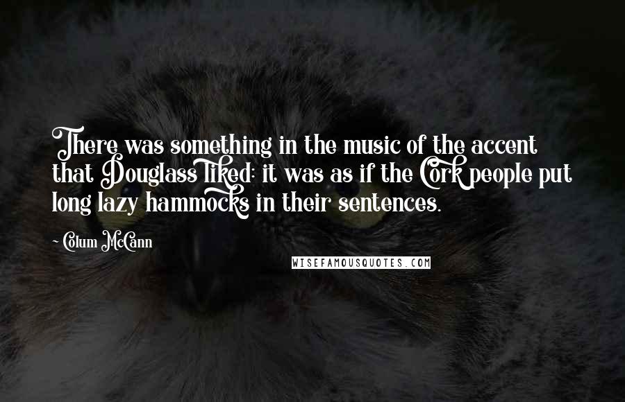 Colum McCann Quotes: There was something in the music of the accent that Douglass liked: it was as if the Cork people put long lazy hammocks in their sentences.