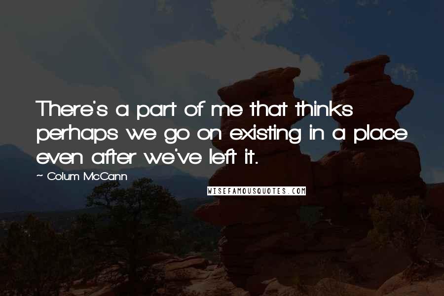 Colum McCann Quotes: There's a part of me that thinks perhaps we go on existing in a place even after we've left it.