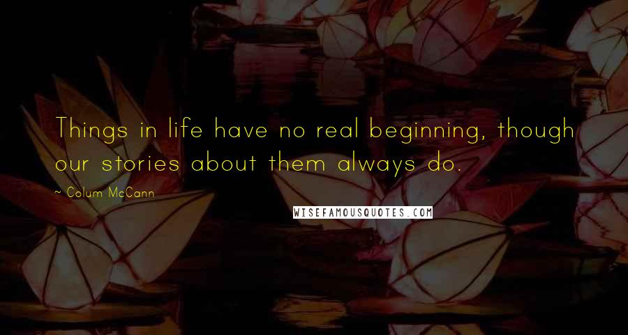 Colum McCann Quotes: Things in life have no real beginning, though our stories about them always do.