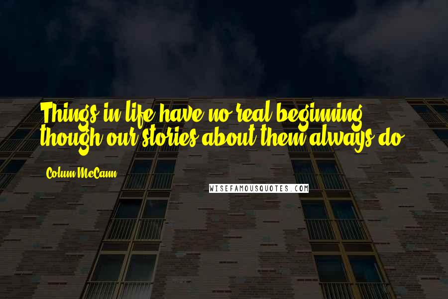 Colum McCann Quotes: Things in life have no real beginning, though our stories about them always do.