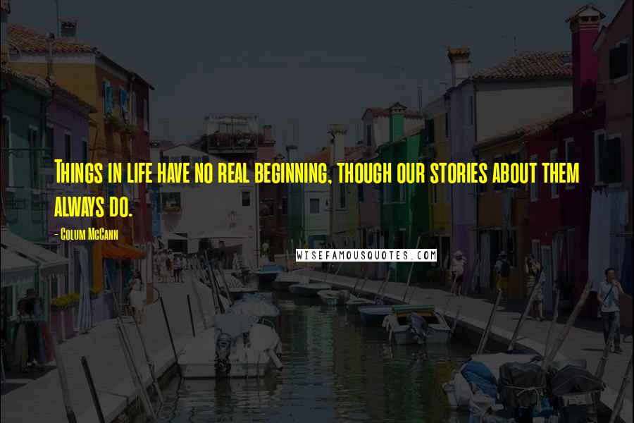 Colum McCann Quotes: Things in life have no real beginning, though our stories about them always do.