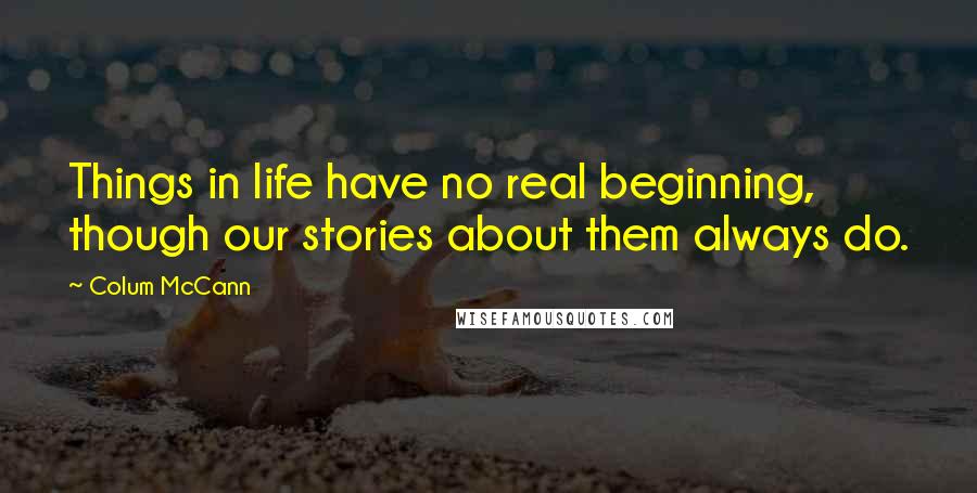 Colum McCann Quotes: Things in life have no real beginning, though our stories about them always do.