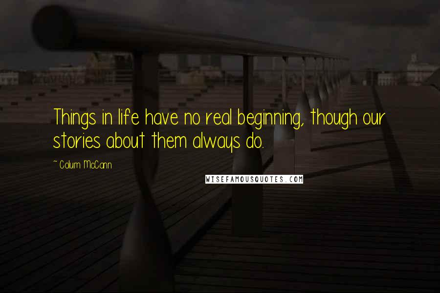 Colum McCann Quotes: Things in life have no real beginning, though our stories about them always do.