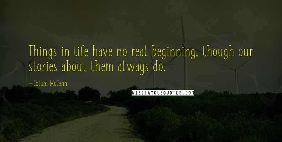 Colum McCann Quotes: Things in life have no real beginning, though our stories about them always do.