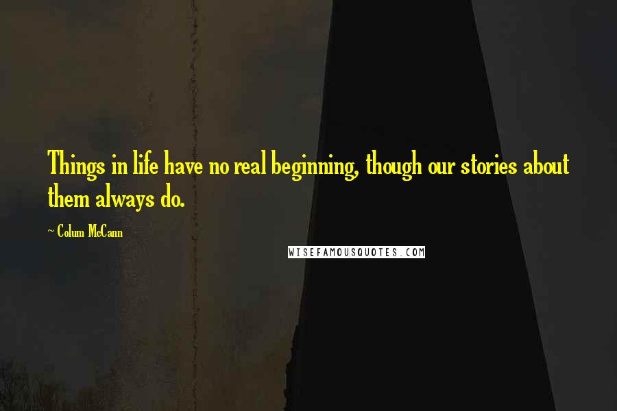 Colum McCann Quotes: Things in life have no real beginning, though our stories about them always do.