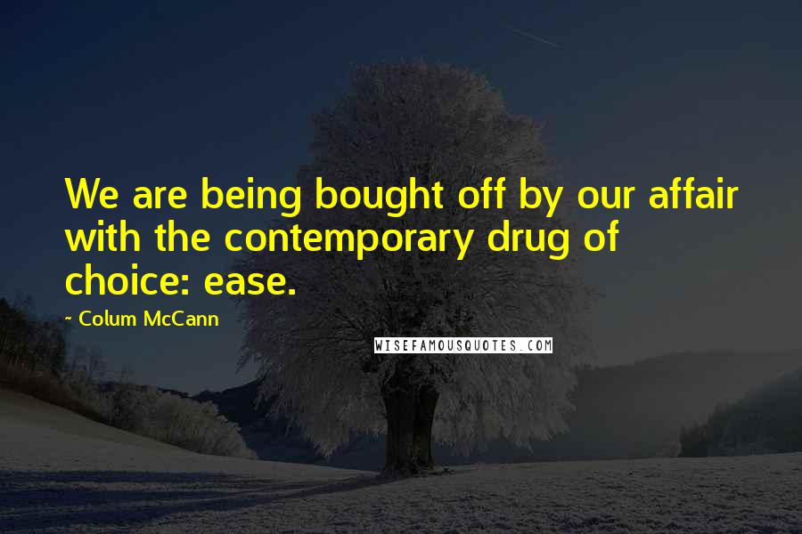 Colum McCann Quotes: We are being bought off by our affair with the contemporary drug of choice: ease.