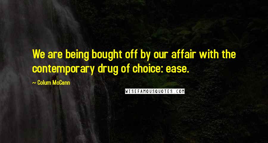 Colum McCann Quotes: We are being bought off by our affair with the contemporary drug of choice: ease.