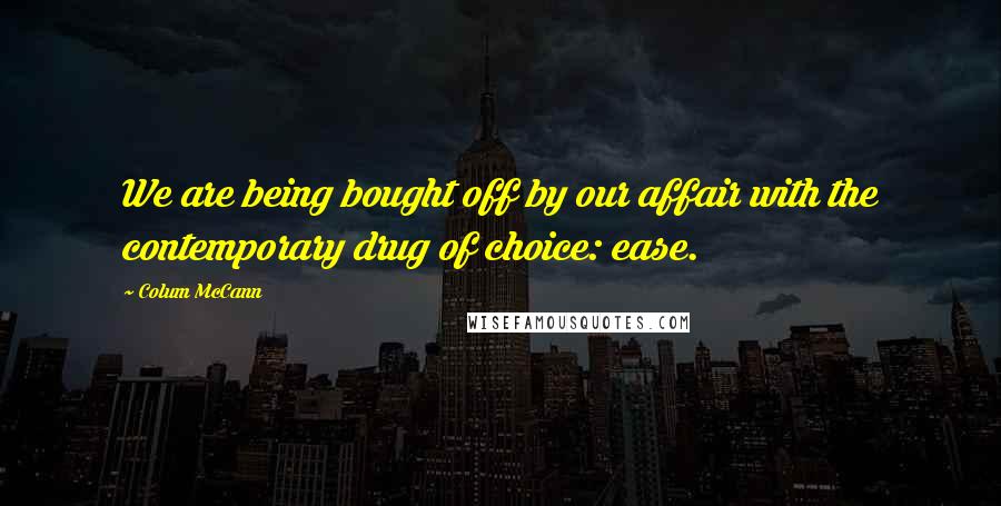 Colum McCann Quotes: We are being bought off by our affair with the contemporary drug of choice: ease.