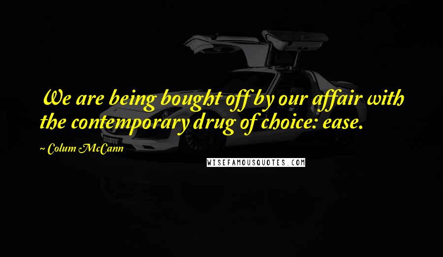 Colum McCann Quotes: We are being bought off by our affair with the contemporary drug of choice: ease.