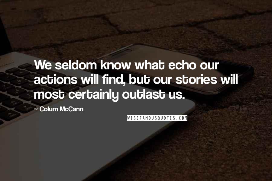 Colum McCann Quotes: We seldom know what echo our actions will find, but our stories will most certainly outlast us.