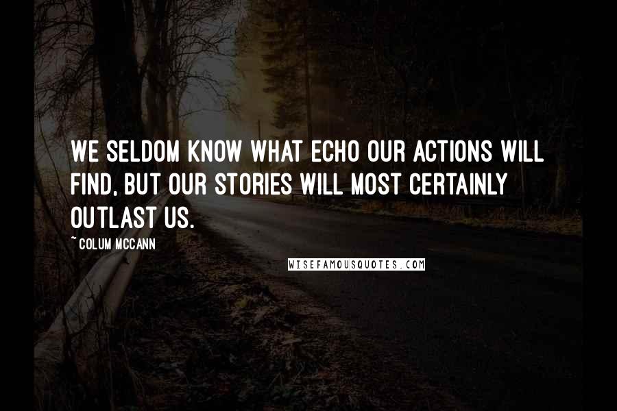 Colum McCann Quotes: We seldom know what echo our actions will find, but our stories will most certainly outlast us.