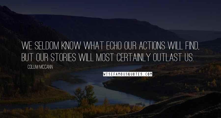 Colum McCann Quotes: We seldom know what echo our actions will find, but our stories will most certainly outlast us.