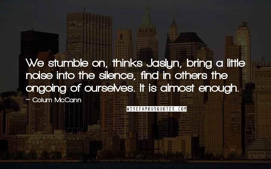 Colum McCann Quotes: We stumble on, thinks Jaslyn, bring a little noise into the silence, find in others the ongoing of ourselves. It is almost enough.